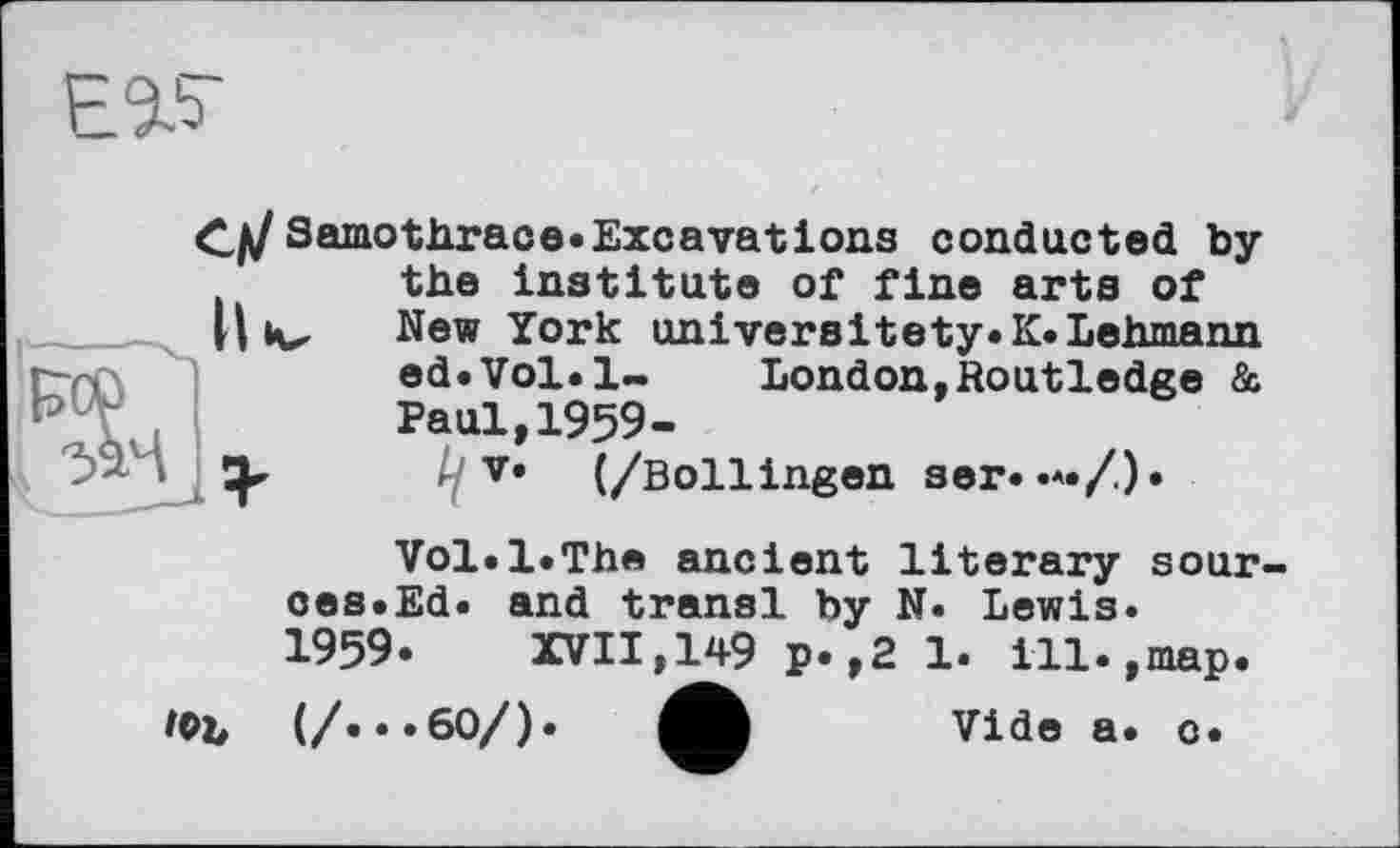 ﻿EV
С/У Samothrace.Excavations conducted by the institute of fine arts of New York universitety.K.Lehmann ed.Vol.l~ London,Routledge & Paul,1959-
//V* (/Bollingen ser. •*•/)•
10b
Vol.1.The ancient literary sour oes.Ed. and transi by N. Lewis. 1959.	XVII,149 p.,2 1. ill.,map.
(/...60/). A Vide a. o.